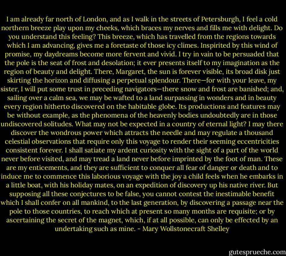 I am already far north of London, and as I walk in the streets of Petersburgh, I feel a cold northern breeze play upon my cheeks, which braces my nerves and fills me with delight. Do you understand this feeling? This breeze, which has travelled from the regions towards which I am advancing, gives me a foretaste of those icy climes. Inspirited by this wind of promise, my daydreams become more fervent and vivid. I try in vain to be persuaded that the pole is the seat of frost and desolation; it ever presents itself to my imagination as the region of beauty and delight. There, Margaret, the sun is forever visible, its broad disk just skirting the horizon and diffusing a perpetual splendour. There—for with your leave, my sister, I will put some trust in preceding navigators—there snow and frost are banished; and, sailing over a calm sea, we may be wafted to a land surpassing in wonders and in beauty every region hitherto discovered on the habitable globe. Its productions and features may be without example, as the phenomena of the heavenly bodies undoubtedly are in those undiscovered solitudes. What may not be expected in a country of eternal light? I may there discover the wondrous power which attracts the needle and may regulate a thousand celestial observations that require only this voyage to render their seeming eccentricities consistent forever. I shall satiate my ardent curiosity with the sight of a part of the world never before visited, and may tread a land never before imprinted by the foot of man. These are my enticements, and they are sufficient to conquer all fear of danger or death and to induce me to commence this laborious voyage with the joy a child feels when he embarks in a little boat, with his holiday mates, on an expedition of discovery up his native river. But supposing all these conjectures to be false, you cannot contest the inestimable benefit which I shall confer on all mankind, to the last generation, by discovering a passage near the pole to those countries, to reach which at present so many months are requisite; or by ascertaining the secret of the magnet, which, if at all possible, can only be effected by an undertaking such as mine. - Mary Wollstonecraft Shelley