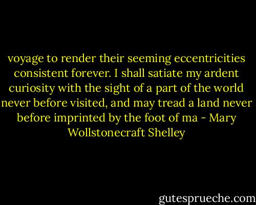 voyage to render their seeming eccentricities consistent forever. I shall satiate my ardent curiosity with the sight of a part of the world never before visited, and may tread a land never before imprinted by the foot of ma - Mary Wollstonecraft Shelley