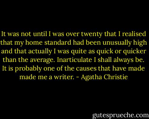 It was not until I was over twenty that I realised that my home standard had been unusually high and that actually I was quite as quick or quicker than the average. Inarticulate I shall always be. It is probably one of the causes that have made made me a writer. - Agatha Christie