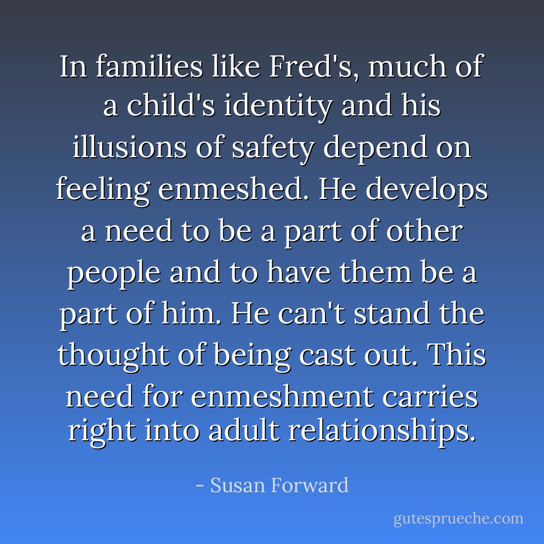 In families like Fred's, much of a child's identity and his illusions of safety depend on feeling enmeshed. He develops a need to be a part of other people and to have them be a part of him. He can't stand the thought of being cast out. This need for enmeshment carries right into adult relationships. - Susan Forward