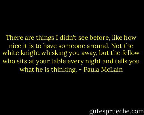 There are things I didn't see before, like how nice it is to have someone around. Not the white knight whisking you away, but the fellow who sits at your table every night and tells you what he is thinking. - Paula McLain
