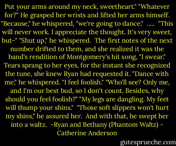 Put your arms around my neck, sweetheart."<br />"Whatever for?"<br />He grasped her wrists and lifted her arms himself. "Because," he whispered, "we're going to dance."<br /><br />.....<br /><br />"This will never work. I appreciate the thought. It's very sweet, but-"<br />"Shut up," he whispered. <br />The first notes of the next number drifted to them, and she realized it was the band's rendition of Montgomery's hit song, "I swear." Tears sprang to her eyes, for the instant she recognized the tune, she knew Ryan had requested it.<br />"Dance with me," he whispered.<br />"I feel foolish."<br />"Who'll see? Only me, and I'm our best bud, so I don't count. Besides, why should you feel foolish?"<br />"My legs are dangling. My feet will thump your shins." <br />"Those soft slippers won't hurt my shins," he assured her.<br /><br />And with that, he swept her into a waltz.<br /><br />-Ryan and Bethany (Phantom Waltz) - Catherine Anderson