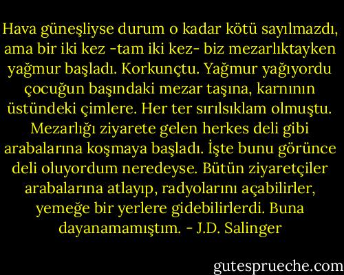 Hava güneşliyse durum o kadar kötü sayılmazdı, ama bir iki kez -tam iki kez- biz mezarlıktayken yağmur başladı. Korkunçtu. Yağmur yağıyordu çocuğun başındaki mezar taşına, karnının üstündeki çimlere. Her ter sırılsıklam olmuştu. Mezarlığı ziyarete gelen herkes deli gibi arabalarına koşmaya başladı. İşte bunu görünce deli oluyordum neredeyse. Bütün ziyaretçiler arabalarına atlayıp, radyolarını açabilirler, yemeğe bir yerlere gidebilirlerdi. Buna dayanamamıştım. - J.D. Salinger