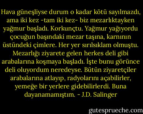 Hava güneşliyse durum o kadar kötü sayılmazdı, ama iki kez -tam iki kez- biz mezarlıktayken yağmur başladı. Korkunçtu. Yağmur yağıyordu çocuğun başındaki mezar taşına, karnının üstündeki çimlere. Her yer sırılsıklam olmuştu. Mezarlığı ziyarete gelen herkes deli gibi arabalarına koşmaya başladı. İşte bunu görünce deli oluyordum neredeyse. Bütün ziyaretçiler arabalarına atlayıp, radyolarını açabilirler, yemeğe bir yerlere gidebilirlerdi. Buna dayanamamıştım. - J.D. Salinger