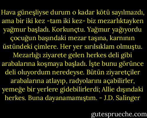Hava güneşliyse durum o kadar kötü sayılmazdı, ama bir iki kez -tam iki kez- biz mezarlıktayken yağmur başladı. Korkunçtu. Yağmur yağıyordu çocuğun başındaki mezar taşına, karnının üstündeki çimlere. Her yer sırılsıklam olmuştu. Mezarlığı ziyarete gelen herkes deli gibi arabalarına koşmaya başladı. İşte bunu görünce deli oluyordum neredeyse. Bütün ziyaretçiler arabalarına atlayıp, radyolarını açabilirler, yemeğe bir yerlere gidebilirlerdi; Allie dışındaki herkes. Buna dayanamamıştım. - J.D. Salinger