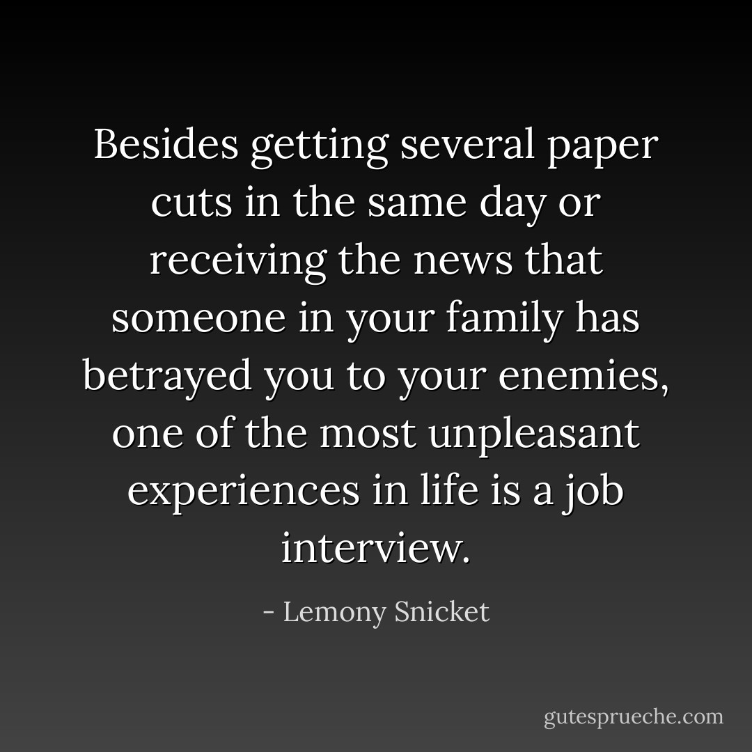 Besides getting several paper cuts in the same day or receiving the news that someone in your family has betrayed you to your enemies, one of the most unpleasant experiences in life is a job interview. - Lemony Snicket
