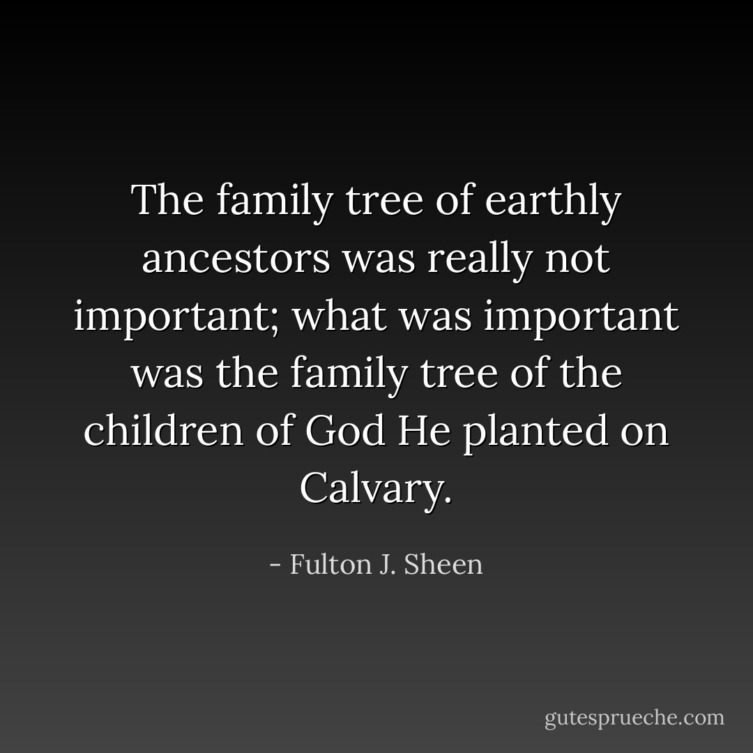 The family tree of earthly ancestors was really not important; what was important was the family tree of the children of God He planted on Calvary. - Fulton J. Sheen