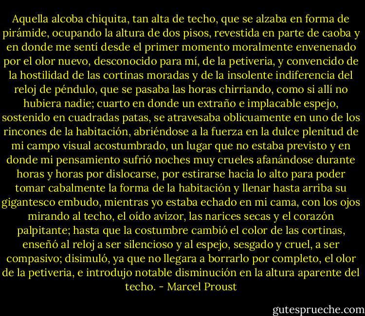 Aquella alcoba chiquita, tan alta de techo, que se alzaba en forma de pirámide, ocupando la altura de dos pisos, revestida en parte de caoba y en donde me sentí desde el primer momento moralmente envenenado por el olor nuevo, desconocido para mí, de la petiveria, y convencido de la hostilidad de las cortinas moradas y de la insolente indiferencia del reloj de péndulo, que se pasaba las horas chirriando, como si allí no hubiera nadie; cuarto en donde un extraño e implacable espejo, sostenido en cuadradas patas, se atravesaba oblicuamente en uno de los rincones de la habitación, abriéndose a la fuerza en la dulce plenitud de mi campo visual acostumbrado, un lugar que no estaba previsto y en donde mi pensamiento sufrió noches muy crueles afanándose durante horas y horas por dislocarse, por estirarse hacia lo alto para poder tomar cabalmente la forma de la habitación y llenar hasta arriba su gigantesco embudo, mientras yo estaba echado en mi cama, con los ojos mirando al techo, el oído avizor, las narices secas y el corazón palpitante; hasta que la costumbre cambió el color de las cortinas, enseñó al reloj a ser silencioso y al espejo, sesgado y cruel, a ser compasivo; disimuló, ya que no llegara a borrarlo por completo, el olor de la petiveria, e introdujo notable disminución en la altura aparente del techo. - Marcel Proust