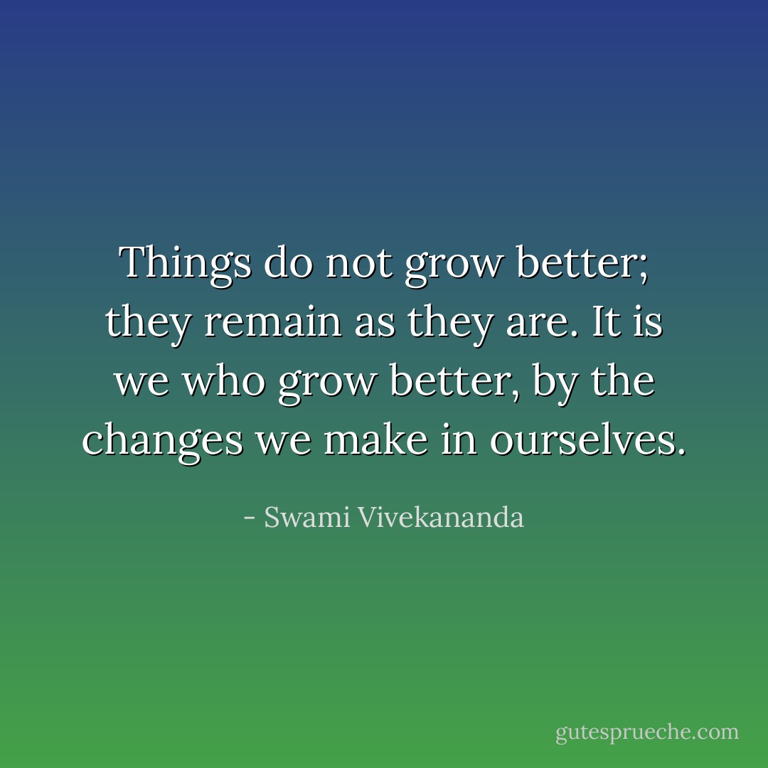 Things do not grow better; they remain as they are. It is we who grow better, by the changes we make in ourselves. - Swami Vivekananda