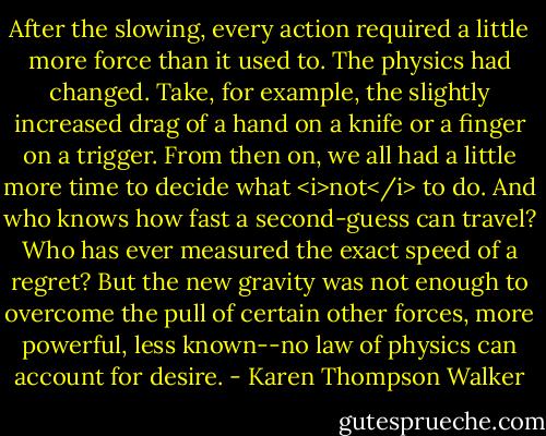 After the slowing, every action required a little more force than it used to. The physics had changed. Take, for example, the slightly increased drag of a hand on a knife or a finger on a trigger. From then on, we all had a little more time to decide what <i>not</i> to do. And who knows how fast a second-guess can travel? Who has ever measured the exact speed of a regret? But the new gravity was not enough to overcome the pull of certain other forces, more powerful, less known--no law of physics can account for desire. - Karen Thompson Walker