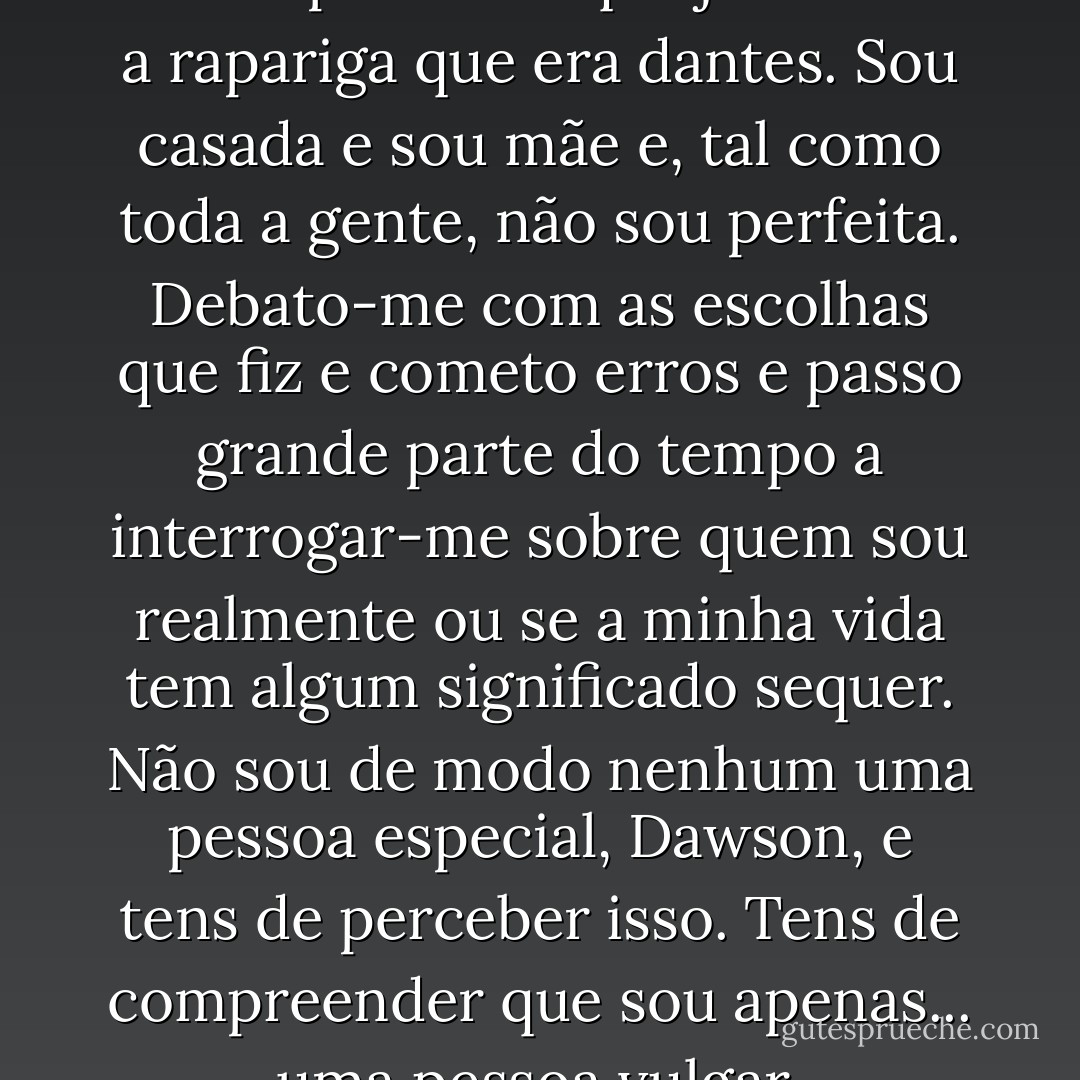 Amanda olhou para ele - Tens de compreender que já não sou a rapariga que era dantes. Sou casada e sou mãe e, tal como toda a gente, não sou perfeita. Debato-me com as escolhas que fiz e cometo erros e passo grande parte do tempo a interrogar-me sobre quem sou realmente ou se a minha vida tem algum significado sequer. Não sou de modo nenhum uma pessoa especial, Dawson, e tens de perceber isso. Tens de compreender que sou apenas... uma pessoa vulgar. - Nicholas Sparks