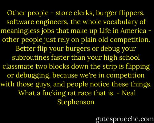 Other people - store clerks, burger flippers, software engineers, the whole vocabulary of meaningless jobs that make up Life in America - other people just rely on plain old competition. Better flip your burgers or debug your subroutines faster than your high school classmate two blocks down the strip is flipping or debugging, because we're in competition with those guys, and people notice these things.<br /><br />What a fucking rat race that is. - Neal Stephenson