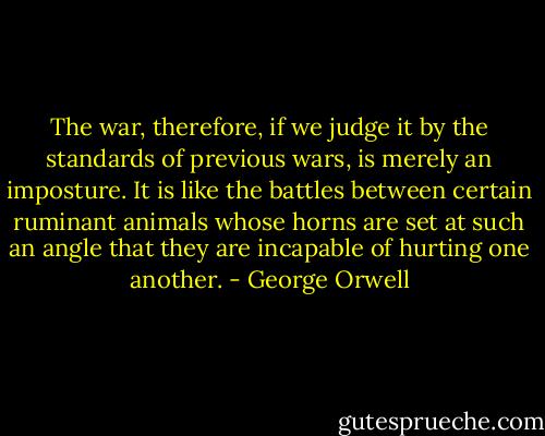 The war, therefore, if we judge it by the standards of previous wars, is merely an imposture. It is like the battles between certain ruminant animals whose horns are set at such an angle that they are incapable of hurting one another. - George Orwell