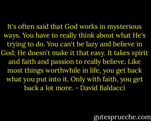 It's often said that God works in mysterious ways. You have to really think about what He's trying to do. You can't be lazy and believe in God; He doesn't make it that easy. It takes spirit and faith and passion to really believe. Like most things worthwhile in life, you get back what you put into it. Only with faith, you get back a lot more. - David Baldacci