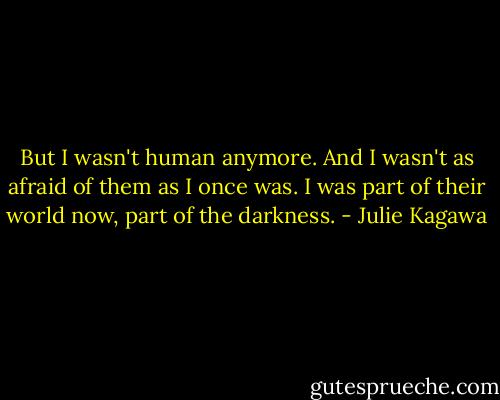 But I wasn't human anymore. And I wasn't as afraid of them as I once was. I was part of their world now, part of the darkness. - Julie Kagawa