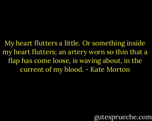 My heart flutters a little. Or something inside my heart flutters; an artery worn so thin that a flap has come loose, is waving about, in the current of my blood. - Kate Morton