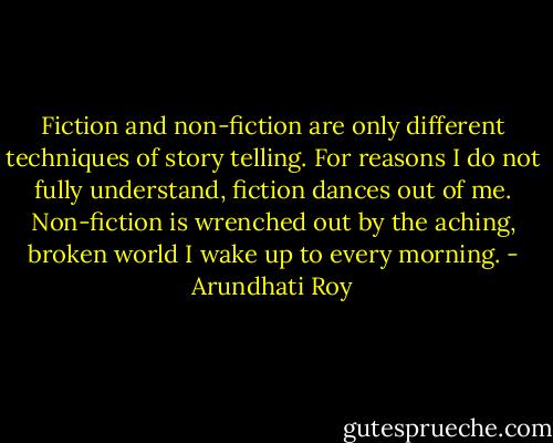 Fiction and non-fiction are only different techniques of story telling. For reasons I do not fully understand, fiction dances out of me. Non-fiction is wrenched out by the aching, broken world I wake up to every morning. - Arundhati Roy