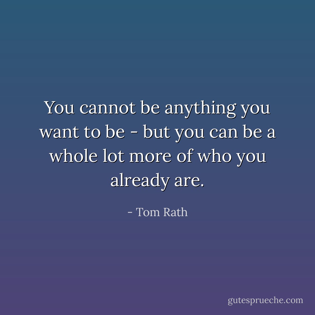 You cannot be anything you want to be - but you can be a whole lot more of who you already are. - Tom Rath