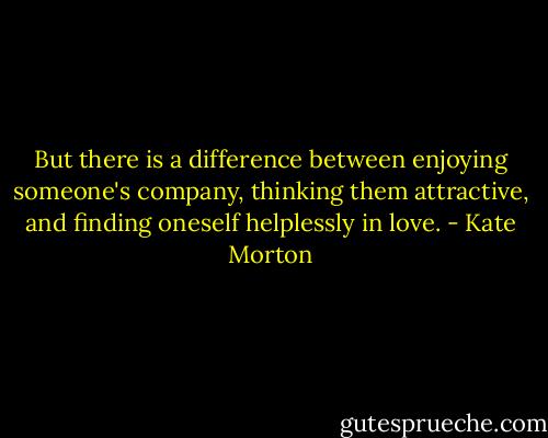 But there is a difference between enjoying someone's company, thinking them attractive, and finding oneself helplessly in love. - Kate Morton