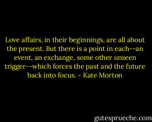 Love affairs, in their beginnings, are all about the present. But there is a point in each--an event, an exchange, some other unseen trigger--which forces the past and the future back into focus. - Kate Morton