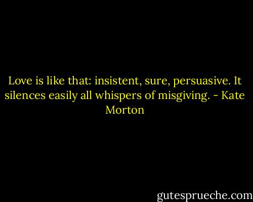 Love is like that: insistent, sure, persuasive. It silences easily all whispers of misgiving. - Kate Morton