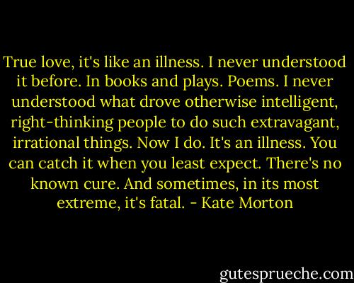 True love, it's like an illness. I never understood it before. In books and plays. Poems. I never understood what drove otherwise intelligent, right-thinking people to do such extravagant, irrational things. Now I do. It's an illness. You can catch it when you least expect. There's no known cure. And sometimes, in its most extreme, it's fatal. - Kate Morton