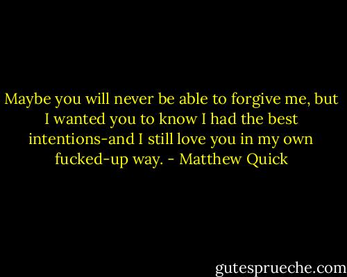 Maybe you will never be able to forgive me, but I wanted you to know I had the best intentions-and I still love you in my own fucked-up way. - Matthew Quick