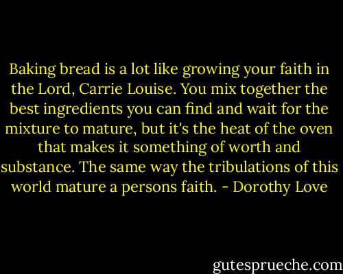 Baking bread is a lot like growing your faith in the Lord, Carrie Louise. You mix together the best ingredients you can find and wait for the mixture to mature, but it's the heat of the oven that makes it something of worth and substance. The same way the tribulations of this world mature a persons faith. - Dorothy Love