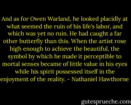 And as for Owen Warland, he looked placidly at what seemed the ruin of his life's labor, and which was yet no ruin. He had caught a far other butterfly than this. When the artist rose high enough to achieve the beautiful, the symbol by which he made it perceptible to mortal senses became of little value in his eyes while his spirit possessed itself in the enjoyment of the reality. - Nathaniel Hawthorne