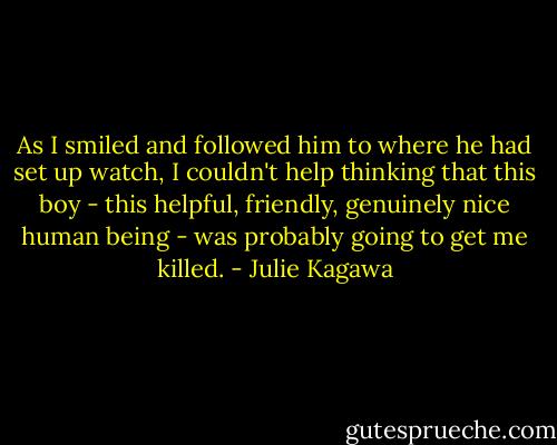 As I smiled and followed him to where he had set up watch, I couldn't help thinking that this boy - this helpful, friendly, genuinely nice human being - was probably going to get me killed. - Julie Kagawa