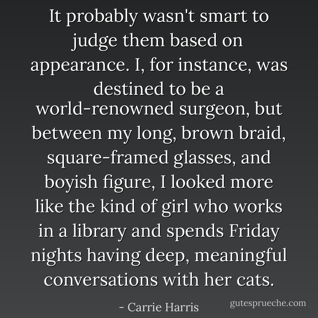 It probably wasn't smart to judge them based on appearance. I, for instance, was destined to be a world-renowned surgeon, but between my long, brown braid, square-framed glasses, and boyish figure, I looked more like the kind of girl who works in a library and spends Friday nights having deep, meaningful conversations with her cats. - Carrie Harris