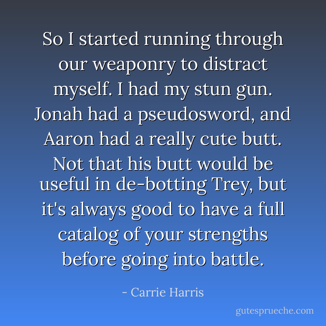 So I started running through our weaponry to distract myself. I had my stun gun. Jonah had a pseudosword, and Aaron had a really cute butt. Not that his butt would be useful in de-botting Trey, but it's always good to have a full catalog of your strengths before going into battle. - Carrie Harris