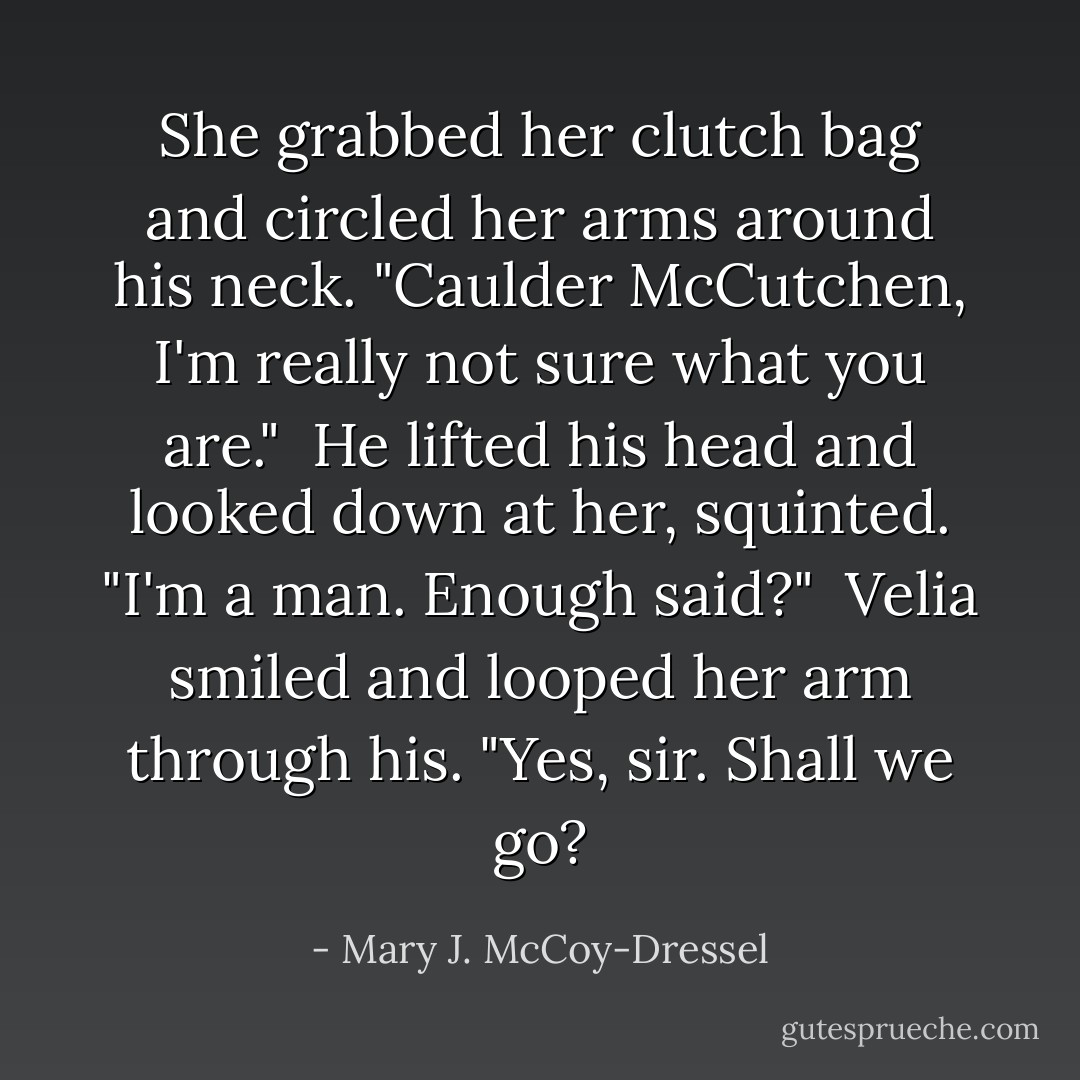 She grabbed her clutch bag and circled her arms around his neck. "Caulder McCutchen, I'm really not sure what you are."<br /><br />He lifted his head and looked down at her, squinted. "I'm a man. Enough said?"<br /><br />Velia smiled and looped her arm through his. "Yes, sir. Shall we go? - Mary J. McCoy-Dressel