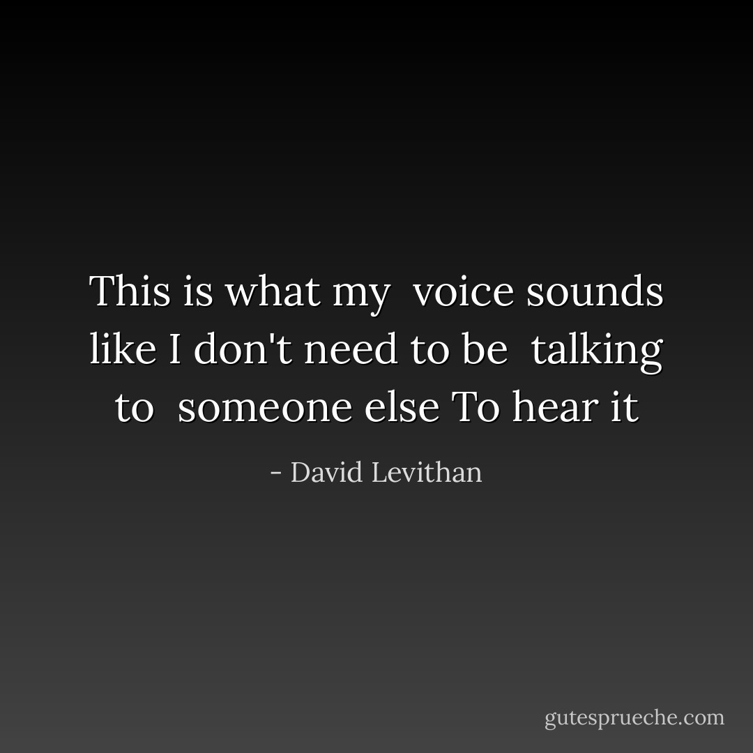 This is what my <br />voice sounds like<br />I don't need to be <br />talking to <br />someone else<br />To hear it - David Levithan