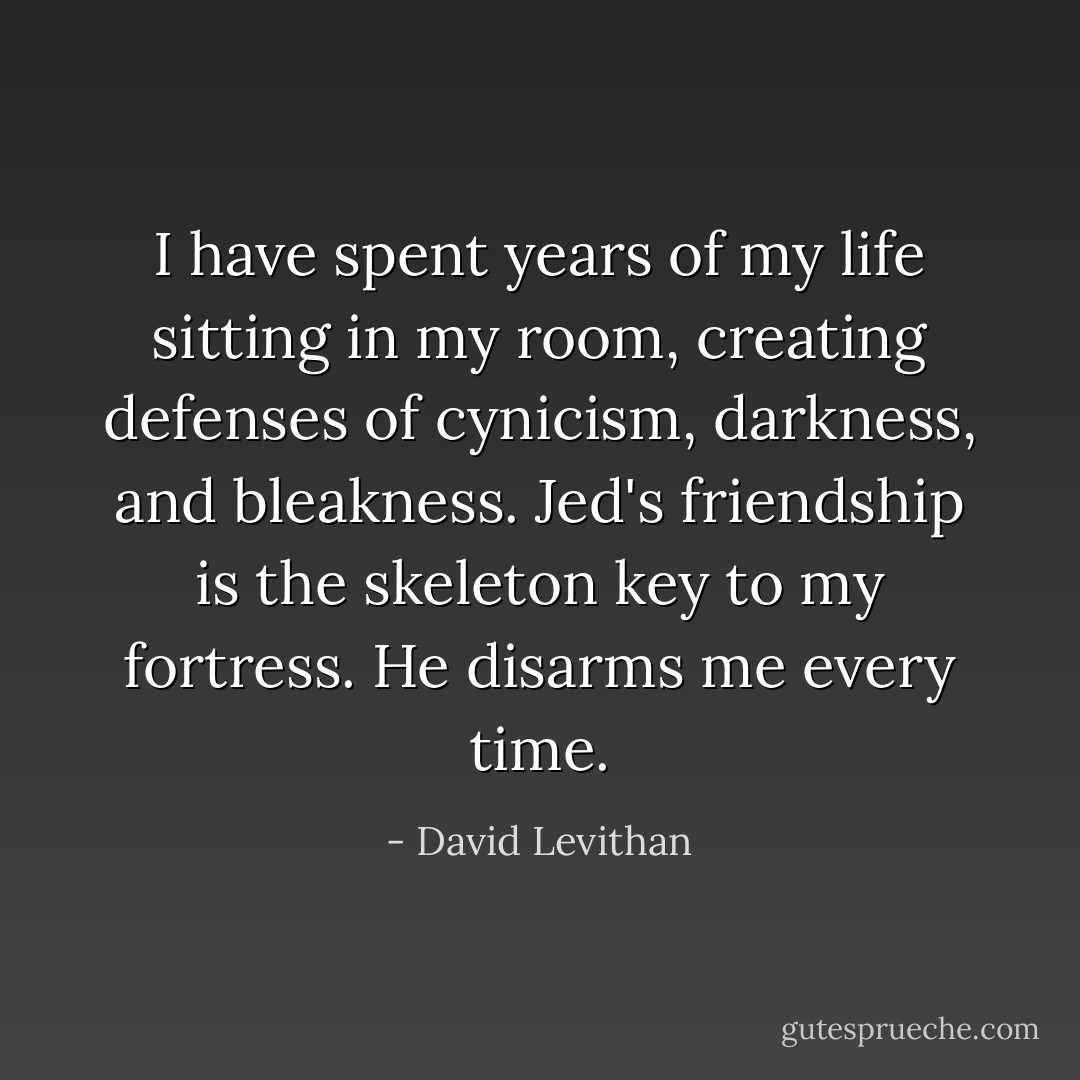 I have spent years of my life sitting in my room, creating defenses of cynicism, darkness, and bleakness. Jed's friendship is the skeleton key to my fortress. He disarms me every time. - David Levithan