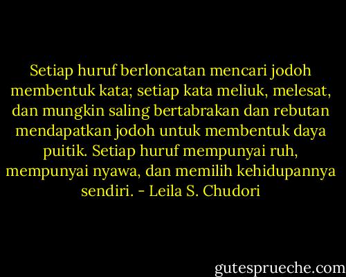 Setiap huruf berloncatan mencari jodoh membentuk kata; setiap kata meliuk, melesat, dan mungkin saling bertabrakan dan rebutan mendapatkan jodoh untuk membentuk daya puitik. Setiap huruf mempunyai ruh, mempunyai nyawa, dan memilih kehidupannya sendiri. - Leila S. Chudori