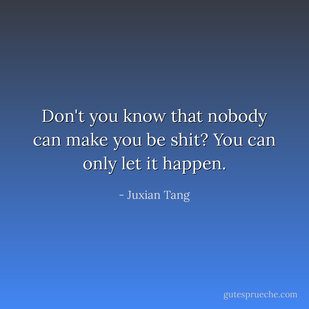 Don't you know that nobody can make you be shit? You can only let it happen. - Juxian Tang