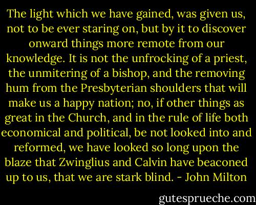 The light which we have gained, was given us, not to be ever staring on, but by it to discover onward things more remote from our knowledge. It is not the unfrocking of a priest, the unmitering of a bishop, and the removing hum from the Presbyterian shoulders that will make us a happy nation; no, if other things as great in the Church, and in the rule of life both economical and political, be not looked into and reformed, we have looked so long upon the blaze that Zwinglius and Calvin have beaconed up to us, that we are stark blind. - John Milton
