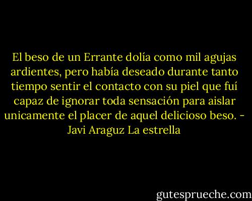 El beso de un Errante dolía como mil agujas ardientes, pero había deseado durante tanto tiempo sentir el contacto con su piel que fuí capaz de ignorar toda sensación para aislar unicamente el placer de aquel delicioso beso. - Javi Araguz La estrella