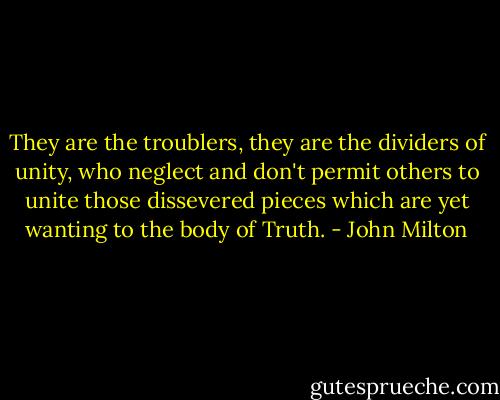 They are the troublers, they are the dividers of unity, who neglect and don't permit others to unite those dissevered pieces which are yet wanting to the body of Truth. - John Milton