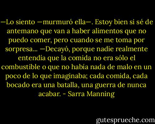 —Lo siento —murmuró ella—. Estoy bien si sé de antemano que van a haber alimentos que no puedo comer, pero cuando se me toma por sorpresa... —Decayó, porque nadie realmente entendía que la comida no era sólo el combustible o que no había nada de malo en un poco de lo que imaginaba; cada comida, cada bocado era una batalla, una guerra de nunca acabar. - Sarra Manning