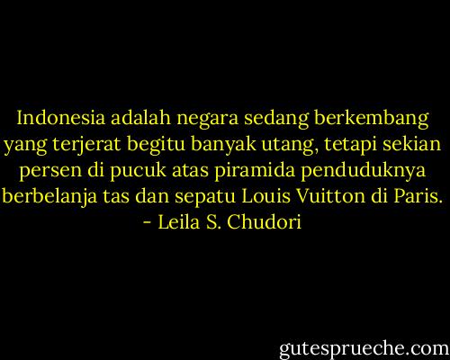 Indonesia adalah negara sedang berkembang yang terjerat begitu banyak utang, tetapi sekian persen di pucuk atas piramida penduduknya berbelanja tas dan sepatu Louis Vuitton di Paris. - Leila S. Chudori