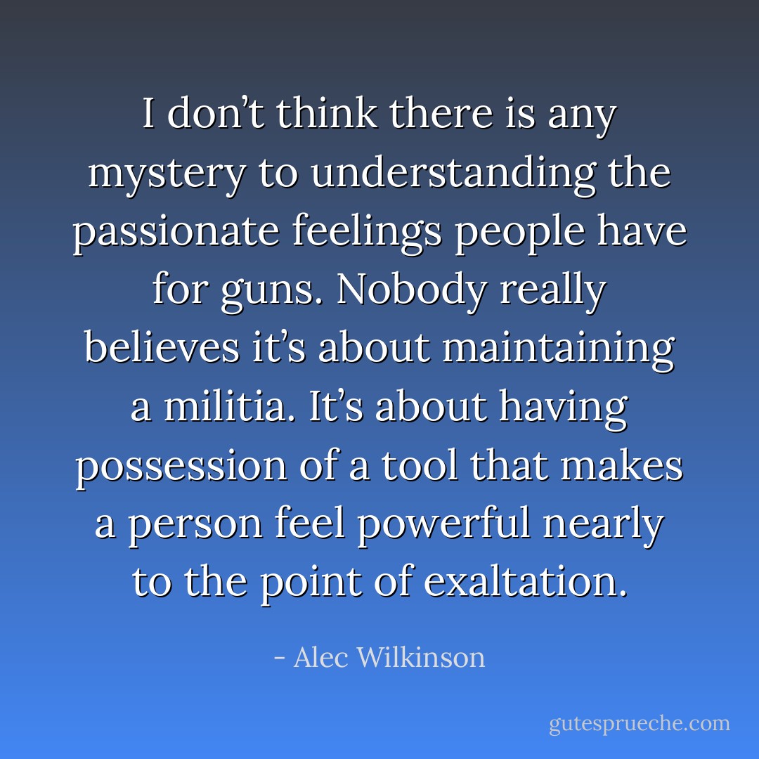 I don’t think there is any mystery to understanding the passionate feelings people have for guns. Nobody really believes it’s about maintaining a militia. It’s about having possession of a tool that makes a person feel powerful nearly to the point of exaltation. - Alec Wilkinson