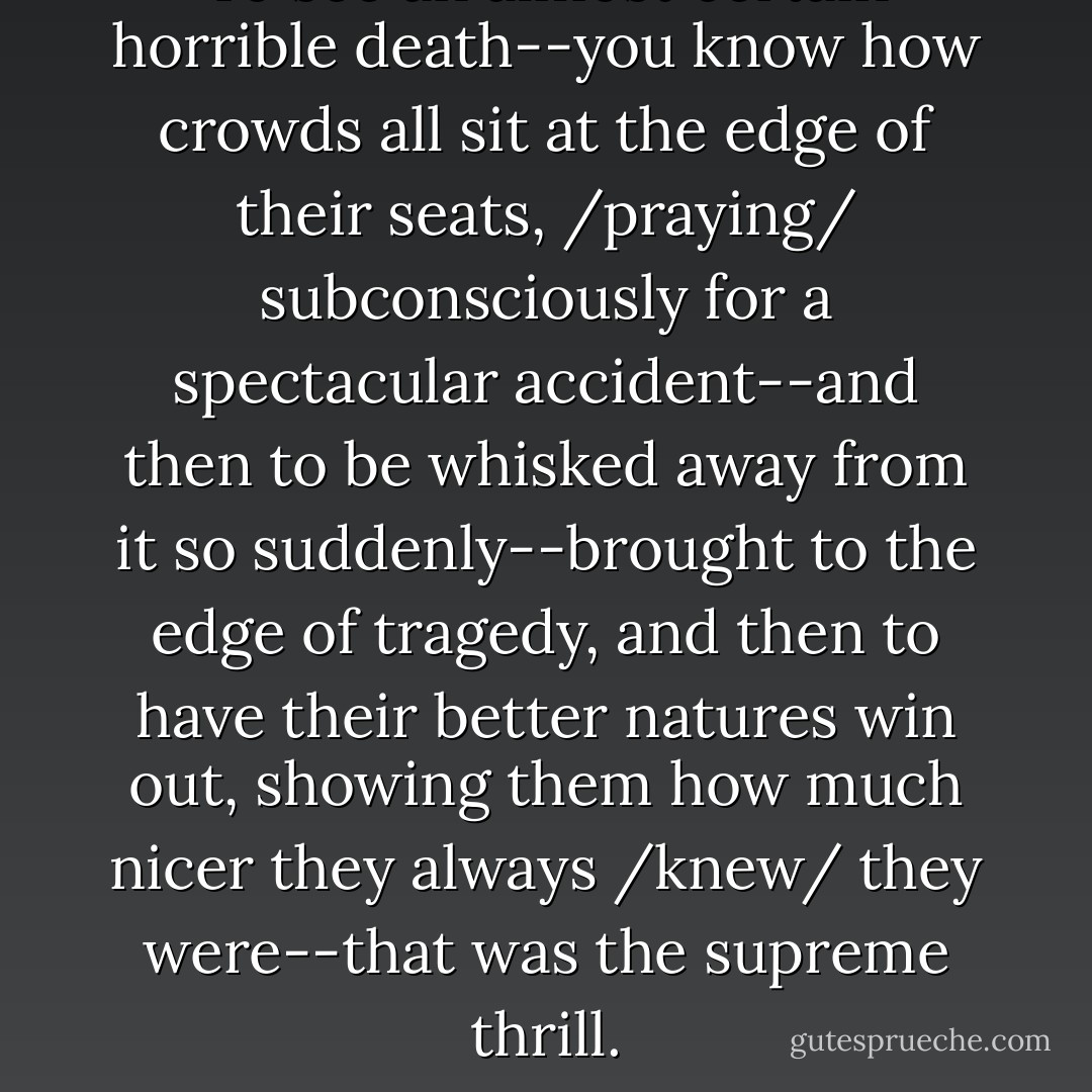 To see an almost certain horrible death--you know how crowds all sit at the edge of their seats, /praying/ subconsciously for a spectacular accident--and then to be whisked away from it so suddenly--brought to the edge of tragedy, and then to have their better natures win out, showing them how much nicer they always /knew/ they were--that was the supreme thrill. - Harlan Ellison