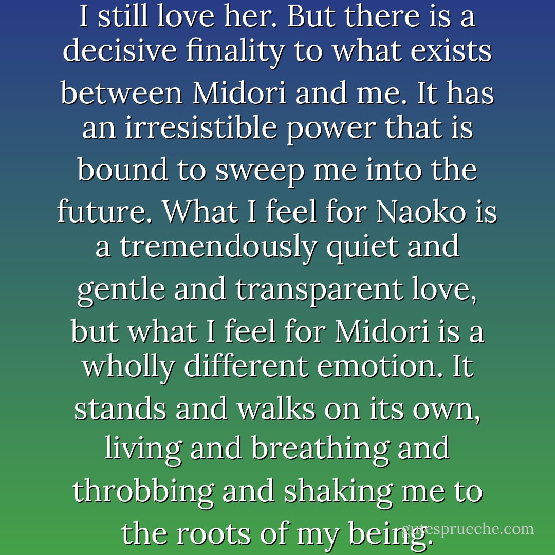 I have always loved Naoko, and I still love her. But there is a decisive finality to what exists between Midori and me. It has an irresistible power that is bound to sweep me into the future. What I feel for Naoko is a tremendously quiet and gentle and transparent love, but what I feel for Midori is a wholly different emotion. It stands and walks on its own, living and breathing and throbbing and shaking me to the roots of my being. - Haruki Murakami