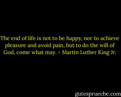 The end of life is not to be happy, nor to achieve pleasure and avoid pain, but to do the will of God, come what may. - Martin Luther King Jr.