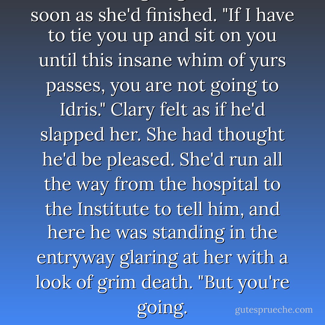 You're not going,"he said as soon as she'd finished. "If I have to tie you up and sit on you until this insane whim of yurs passes, you are not going to Idris." Clary felt as if he'd slapped her. She had thought he'd be pleased. She'd run all the way from the hospital to the Institute to tell him, and here he was standing in the entryway glaring at her with a look of grim death. "But you're going. - Cassandra Clare