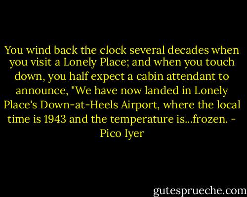 You wind back the clock several decades when you visit a Lonely Place; and when you touch down, you half expect a cabin attendant to announce, "We have now landed in Lonely Place's Down-at-Heels Airport, where the local time is 1943 and the temperature is...frozen. - Pico Iyer