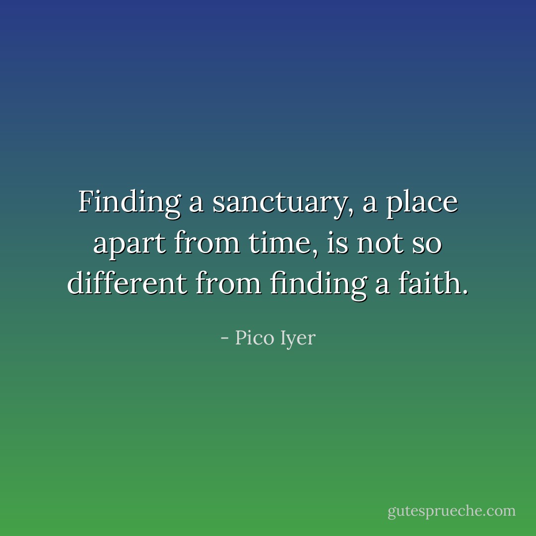 Finding a sanctuary, a place apart from time, is not so different from finding a faith. - Pico Iyer