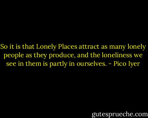 So it is that Lonely Places attract as many lonely people as they produce, and the loneliness we see in them is partly in ourselves. - Pico Iyer